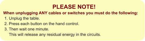 PLEASE NOTE! When unplugging ANY cables or switches you must do the following:  1. Unplug the table.  2. Press each button on the hand control.   3. Then wait one minute.       This will release any residual energy in the circuits.