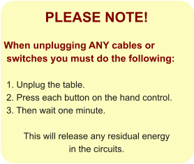 PLEASE NOTE!  When unplugging ANY cables or  switches you must do the following:   1. Unplug the table.  2. Press each button on the hand control.   3. Then wait one minute.   This will release any residual energy  in the circuits.
