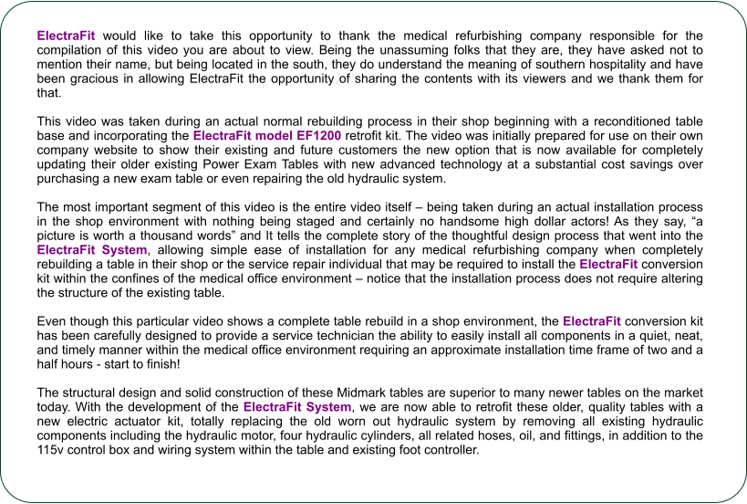 ElectraFit would like to take this opportunity to thank the medical refurbishing company responsible for the compilation of this video you are about to view. Being the unassuming folks that they are, they have asked not to mention their name, but being located in the south, they do understand the meaning of southern hospitality and have been gracious in allowing ElectraFit the opportunity of sharing the contents with its viewers and we thank them for that.    This video was taken during an actual normal rebuilding process in their shop beginning with a reconditioned table base and incorporating the ElectraFit model EF1200 retrofit kit. The video was initially prepared for use on their own company website to show their existing and future customers the new option that is now available for completely updating their older existing Power Exam Tables with new advanced technology at a substantial cost savings over purchasing a new exam table or even repairing the old hydraulic system.  The most important segment of this video is the entire video itself  being taken during an actual installation process in the shop environment with nothing being staged and certainly no handsome high dollar actors! As they say, a picture is worth a thousand words and It tells the complete story of the thoughtful design process that went into the ElectraFit System, allowing simple ease of installation for any medical refurbishing company when completely rebuilding a table in their shop or the service repair individual that may be required to install the ElectraFit conversion kit within the confines of the medical office environment  notice that the installation process does not require altering the structure of the existing table.    Even though this particular video shows a complete table rebuild in a shop environment, the ElectraFit conversion kit has been carefully designed to provide a service technician the ability to easily install all components in a quiet, neat, and timely manner within the medical office environment requiring an approximate installation time frame of two and a half hours - start to finish!                                                                                                                                                                            The structural design and solid construction of these Midmark tables are superior to many newer tables on the market today. With the development of the ElectraFit System, we are now able to retrofit these older, quality tables with a new electric actuator kit, totally replacing the old worn out hydraulic system by removing all existing hydraulic components including the hydraulic motor, four hydraulic cylinders, all related hoses, oil, and fittings, in addition to the 115v control box and wiring system within the table and existing foot controller.