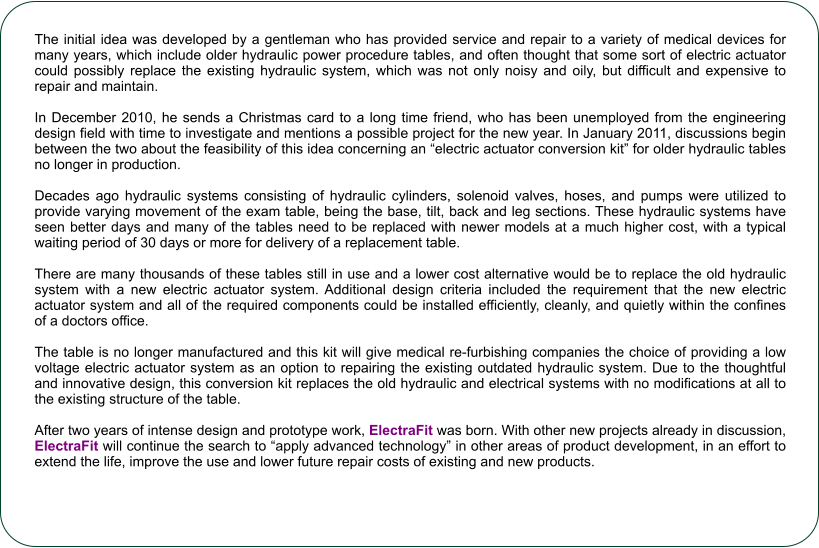 The initial idea was developed by a gentleman who has provided service and repair to a variety of medical devices for many years, which include older hydraulic power procedure tables, and often thought that some sort of electric actuator could possibly replace the existing hydraulic system, which was not only noisy and oily, but difficult and expensive to repair and maintain.  In December 2010, he sends a Christmas card to a long time friend, who has been unemployed from the engineering design field with time to investigate and mentions a possible project for the new year. In January 2011, discussions begin between the two about the feasibility of this idea concerning an electric actuator conversion kit for older hydraulic tables no longer in production.  Decades ago hydraulic systems consisting of hydraulic cylinders, solenoid valves, hoses, and pumps were utilized to provide varying movement of the exam table, being the base, tilt, back and leg sections. These hydraulic systems have seen better days and many of the tables need to be replaced with newer models at a much higher cost, with a typical waiting period of 30 days or more for delivery of a replacement table.  There are many thousands of these tables still in use and a lower cost alternative would be to replace the old hydraulic system with a new electric actuator system. Additional design criteria included the requirement that the new electric actuator system and all of the required components could be installed efficiently, cleanly, and quietly within the confines of a doctors office.  The table is no longer manufactured and this kit will give medical re-furbishing companies the choice of providing a low voltage electric actuator system as an option to repairing the existing outdated hydraulic system. Due to the thoughtful and innovative design, this conversion kit replaces the old hydraulic and electrical systems with no modifications at all to the existing structure of the table.  After two years of intense design and prototype work, ElectraFit was born. With other new projects already in discussion, ElectraFit will continue the search to apply advanced technology in other areas of product development, in an effort to extend the life, improve the use and lower future repair costs of existing and new products.